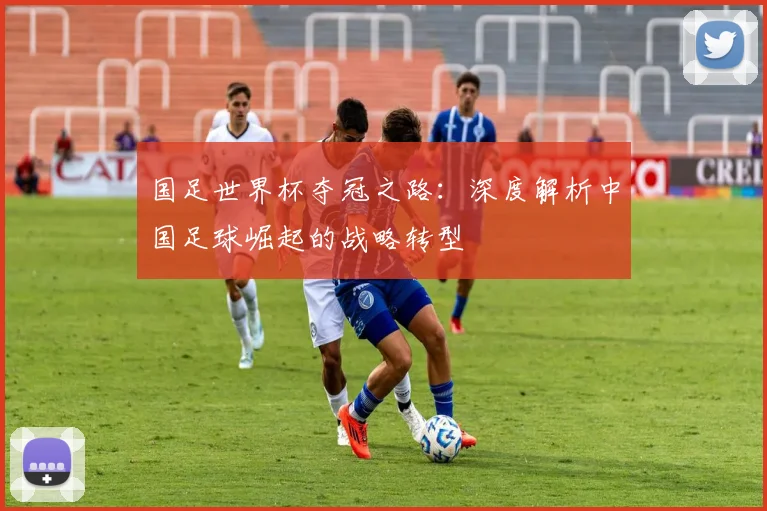 国足世界杯夺冠之路:深度解析中国足球崛起的战略转型