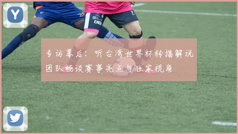 专访幕后:听台湾世界杯转播解说团队畅谈赛事亮点与独家视角