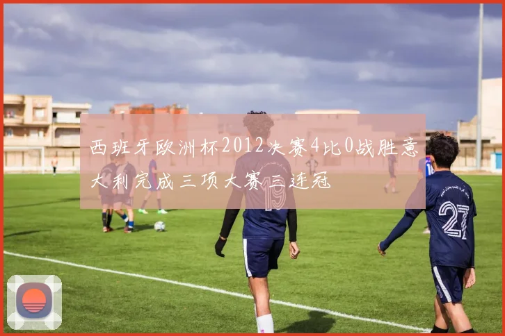 西班牙欧洲杯2012决赛4比0战胜意大利完成三项大赛三连冠