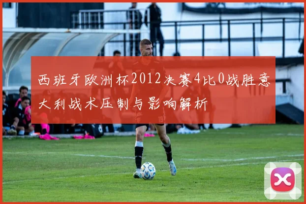西班牙欧洲杯2012决赛4比0战胜意大利战术压制与影响解析